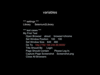 *** settings ***
Library Selenium2Library
*** test cases ***
My First Test
Open Browser about: browser=chrome
Set Window Position 100 100
Set Window Size 640 480
Go To http://192.168.240.86:8000/
Title Should Be Login
Page Should Contain Please Log In.
Capture Page Screenshot Screenshot.png
Close All Browsers
variables
 