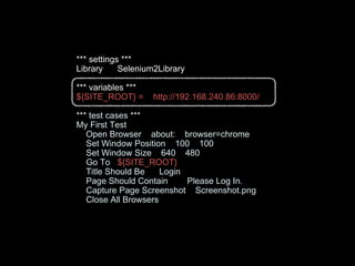 *** settings ***
Library Selenium2Library
*** variables ***
${SITE_ROOT} = http://192.168.240.86:8000/
*** test cases ***
My First Test
Open Browser about: browser=chrome
Set Window Position 100 100
Set Window Size 640 480
Go To ${SITE_ROOT}
Title Should Be Login
Page Should Contain Please Log In.
Capture Page Screenshot Screenshot.png
Close All Browsers
 