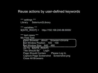 *** settings ***
Library Selenium2Library
*** variables ***
${SITE_ROOT} = http://192.168.240.86:8000/
*** test cases ***
My First Test
Open Browser about: browser=chrome
Set Window Position 100 100
Set Window Size 640 480
Go To ${SITE_ROOT}
Title Should Be Login
Page Should Contain Please Log In.
Capture Page Screenshot Screenshot.png
Close All Browsers
Reuse actions by user-defined keywords
 