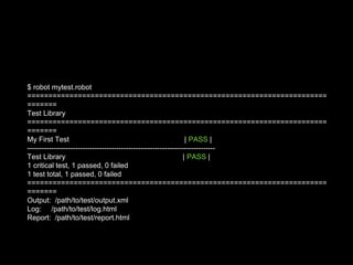 $ robot mytest.robot
=======================================================================
=======
Test Library
=======================================================================
=======
My First Test | PASS |
------------------------------------------------------------------------------
Test Library | PASS |
1 critical test, 1 passed, 0 failed
1 test total, 1 passed, 0 failed
=======================================================================
=======
Output: /path/to/test/output.xml
Log: /path/to/test/log.html
Report: /path/to/test/report.html
 
