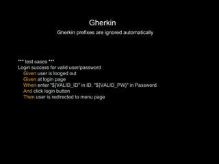 *** test cases ***
Login success for valid user/password
Given user is looged out
Given at login page
When enter "${VALID_ID" in ID, "${VALID_PW}" in Password
And click login button
Then user is redirected to menu page
Gherkin
Gherkin prefixes are ignored automatically
 