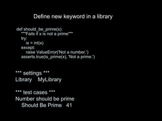 def should_be_prime(x):
"""Fails if x is not a prime"""
try:
ix = int(x)
except:
raise ValueError('Not a number.')
asserts.true(is_prime(x), 'Not a prime.')
*** settings ***
Library MyLibrary
*** test cases ***
Number should be prime
Should Be Prime 41
Define new keyword in a library
 