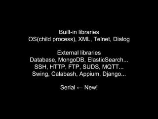 Built-in libraries
OS(child process), XML, Telnet, Dialog
External libraries
Database, MongoDB, ElasticSearch...
SSH, HTTP, FTP, SUDS, MQTT...
Swing, Calabash, Appium, Django...
Serial ← New!
 
