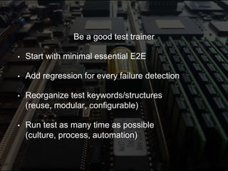 Be a good test trainer
• Start with minimal essential E2E
• Add regression for every failure detection
• Reorganize test keywords/structures
(reuse, modular, configurable)
• Run test as many time as possible
(culture, process, automation)
 