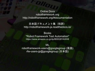 Online Docs
robotframework.org
http://robotframework.org/#documentation
日本語ドキュメント集（和訳）
http://robotframework-ja.readthedocs.io/
Books
"Robot Framework Test Automation"
https://www.amazon.co.jp/dp/B00G8YAWH8
ML
robotframework-users@googlegroup (英語)
rfw-users-jp@googlegroup (日本語)
 