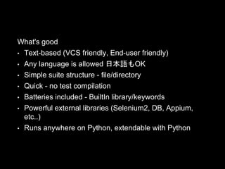 What's good
• Text-based (VCS friendly, End-user friendly)
• Any language is allowed 日本語もOK
• Simple suite structure - file/directory
• Quick - no test compilation
• Batteries included - BuiltIn library/keywords
• Powerful external libraries (Selenium2, DB, Appium,
etc..)
• Runs anywhere on Python, extendable with Python
 