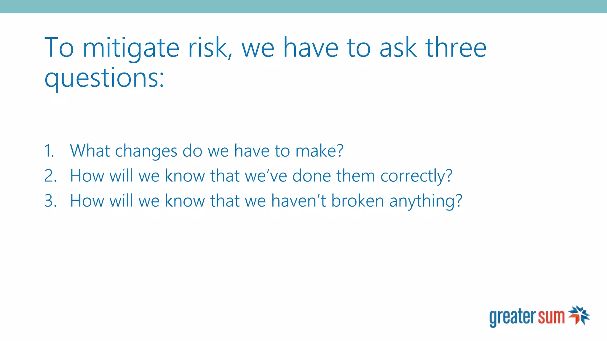 To mitigate risk, we have to ask three
questions:
1. What changes do we have to make?
2. How will we know that we’ve done them correctly?
3. How will we know that we haven’t broken anything?
 