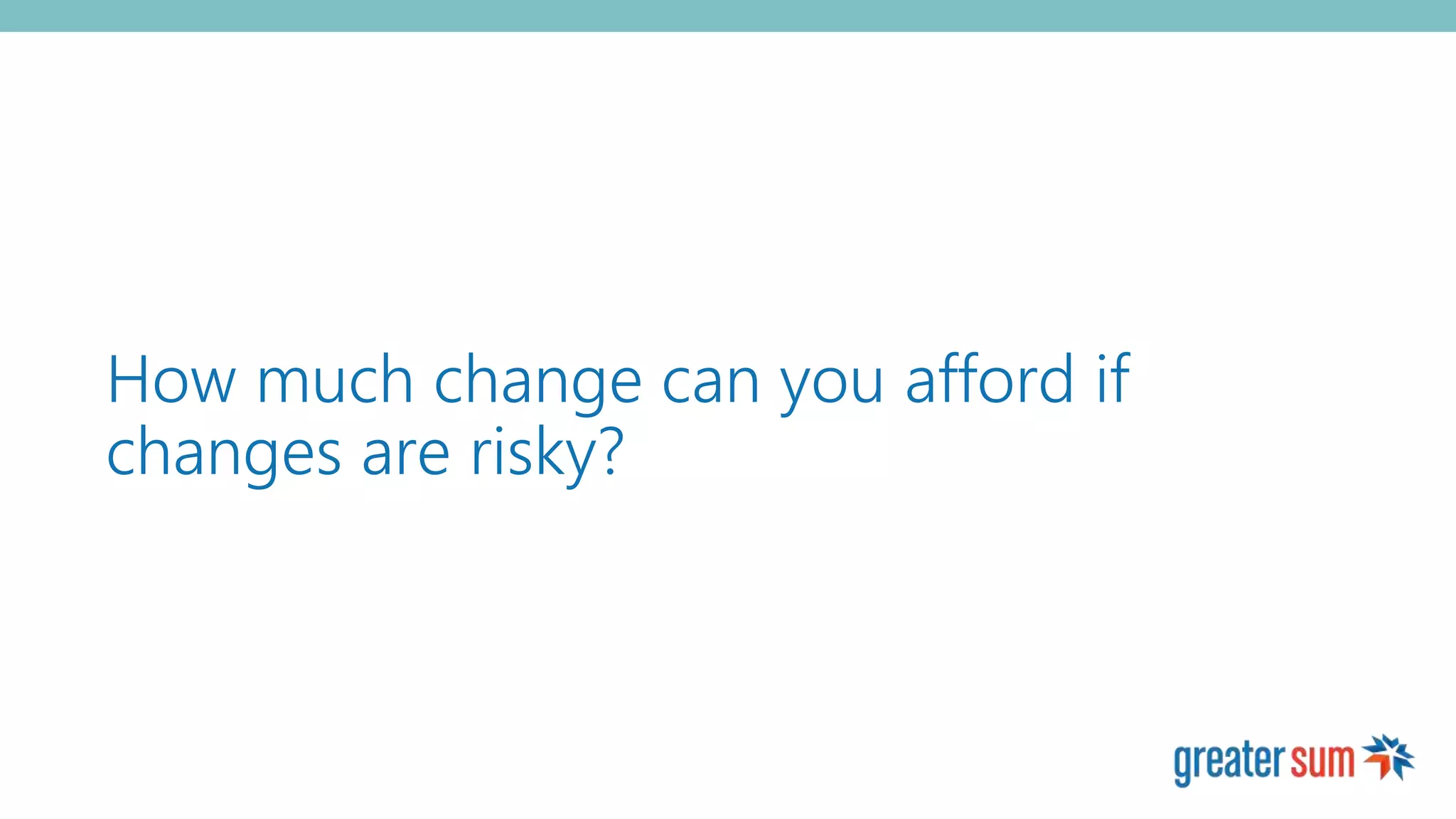 How much change can you afford if
changes are risky?
 