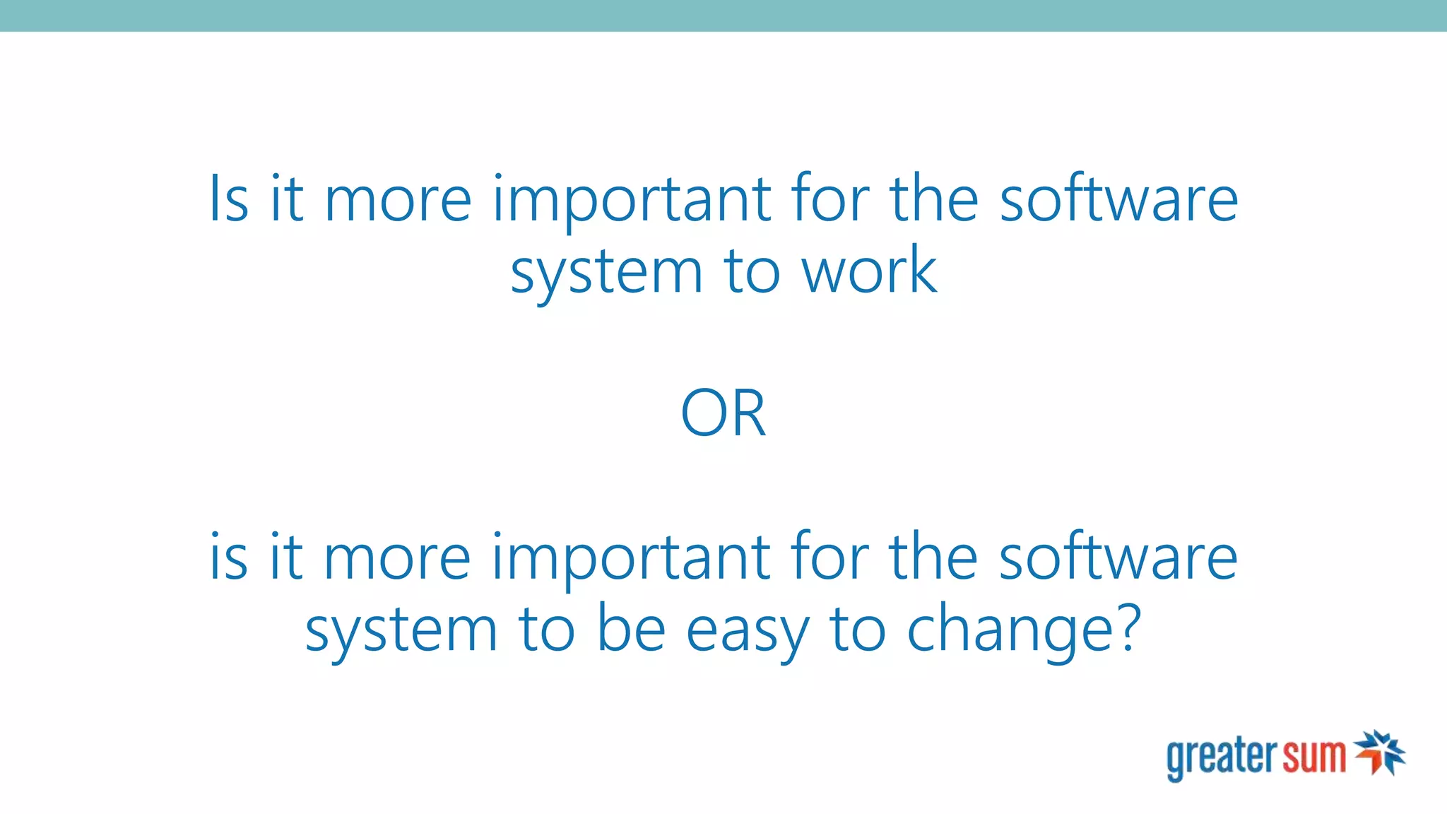 Is it more important for the software
system to work
OR
is it more important for the software
system to be easy to change?
 