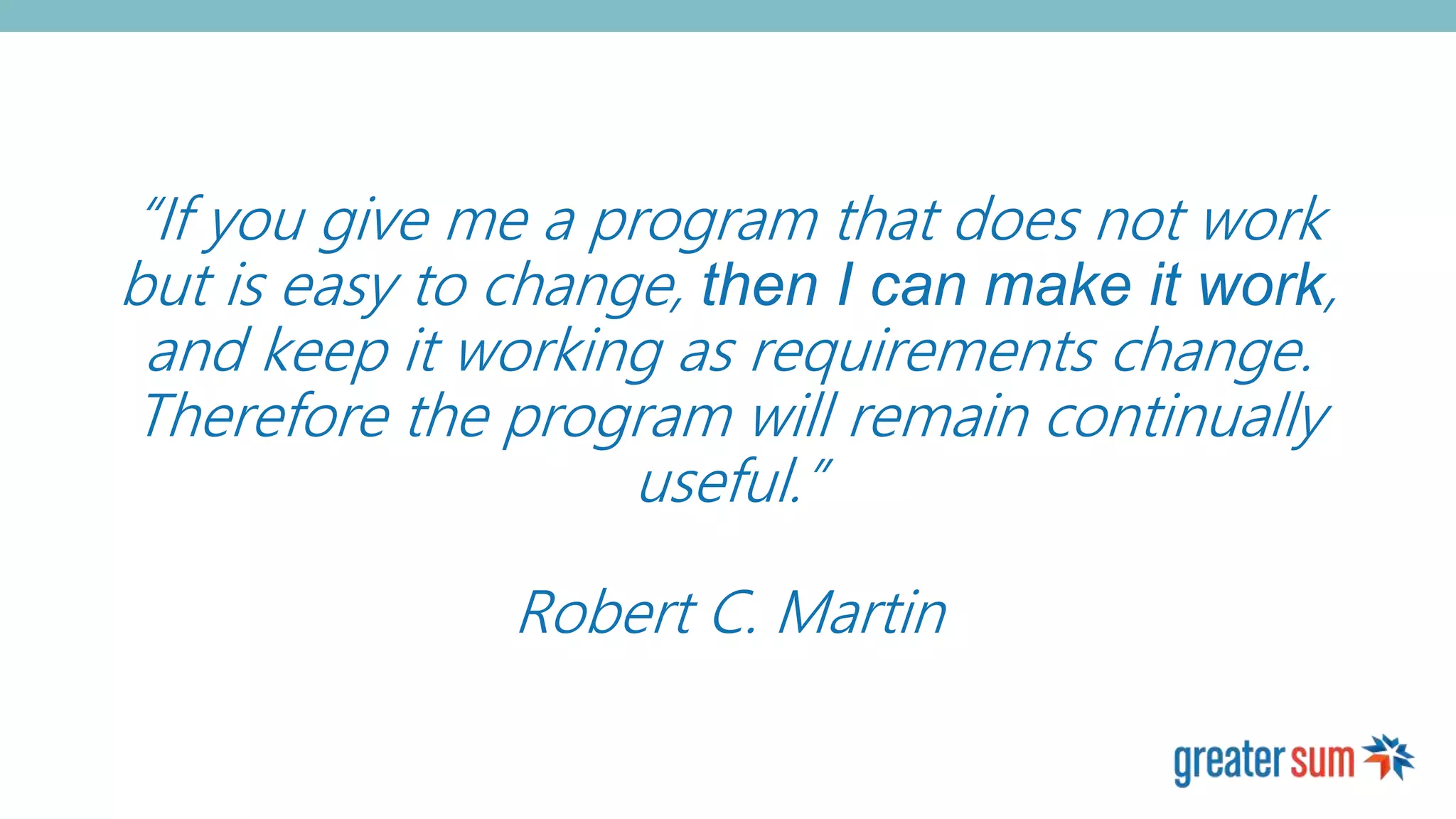 “If you give me a program that does not work
but is easy to change, then I can make it work,
and keep it working as requirements change.
Therefore the program will remain continually
useful.”
Robert C. Martin
 