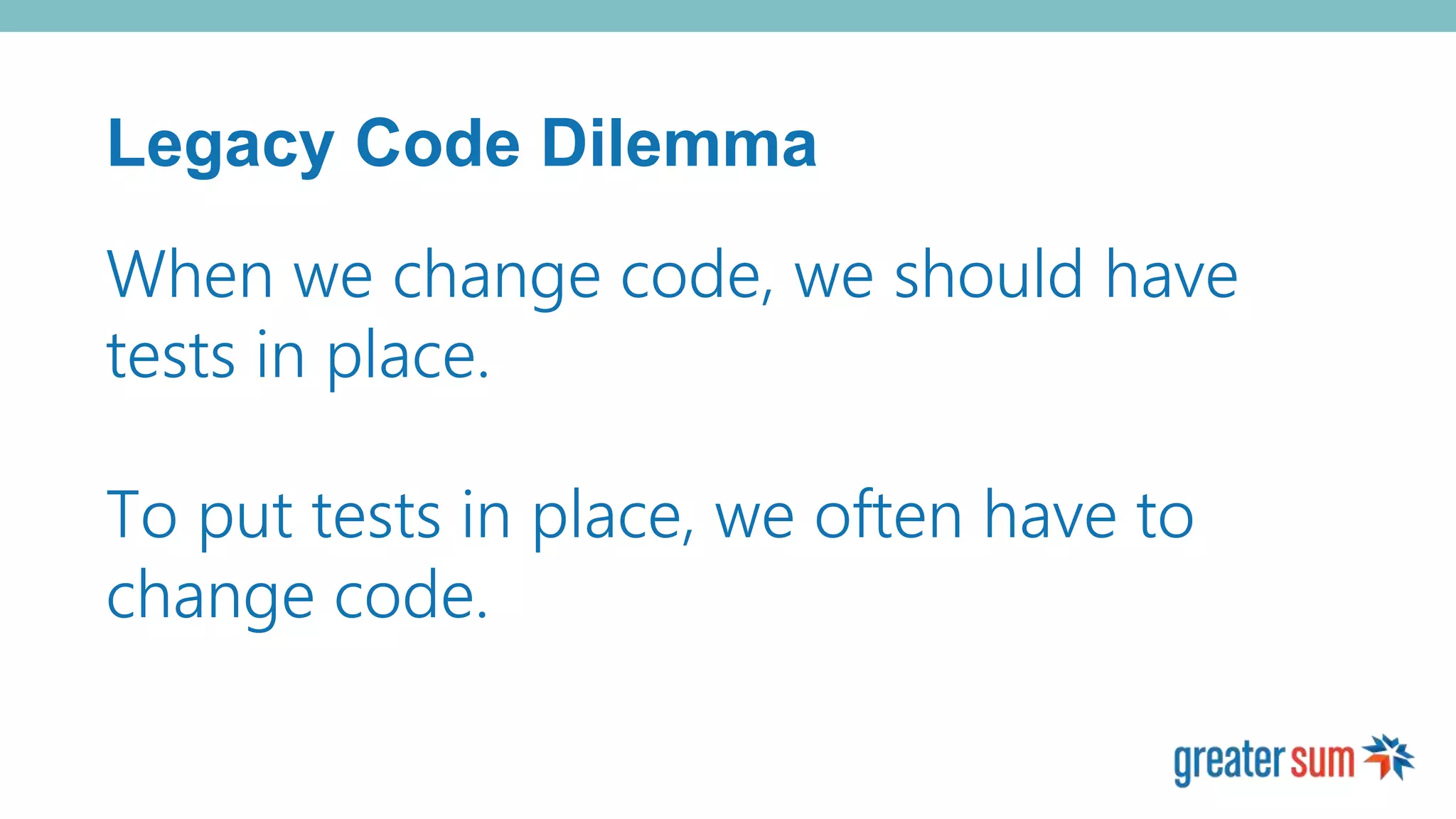 Legacy Code Dilemma
When we change code, we should have
tests in place.
To put tests in place, we often have to
change code.
 