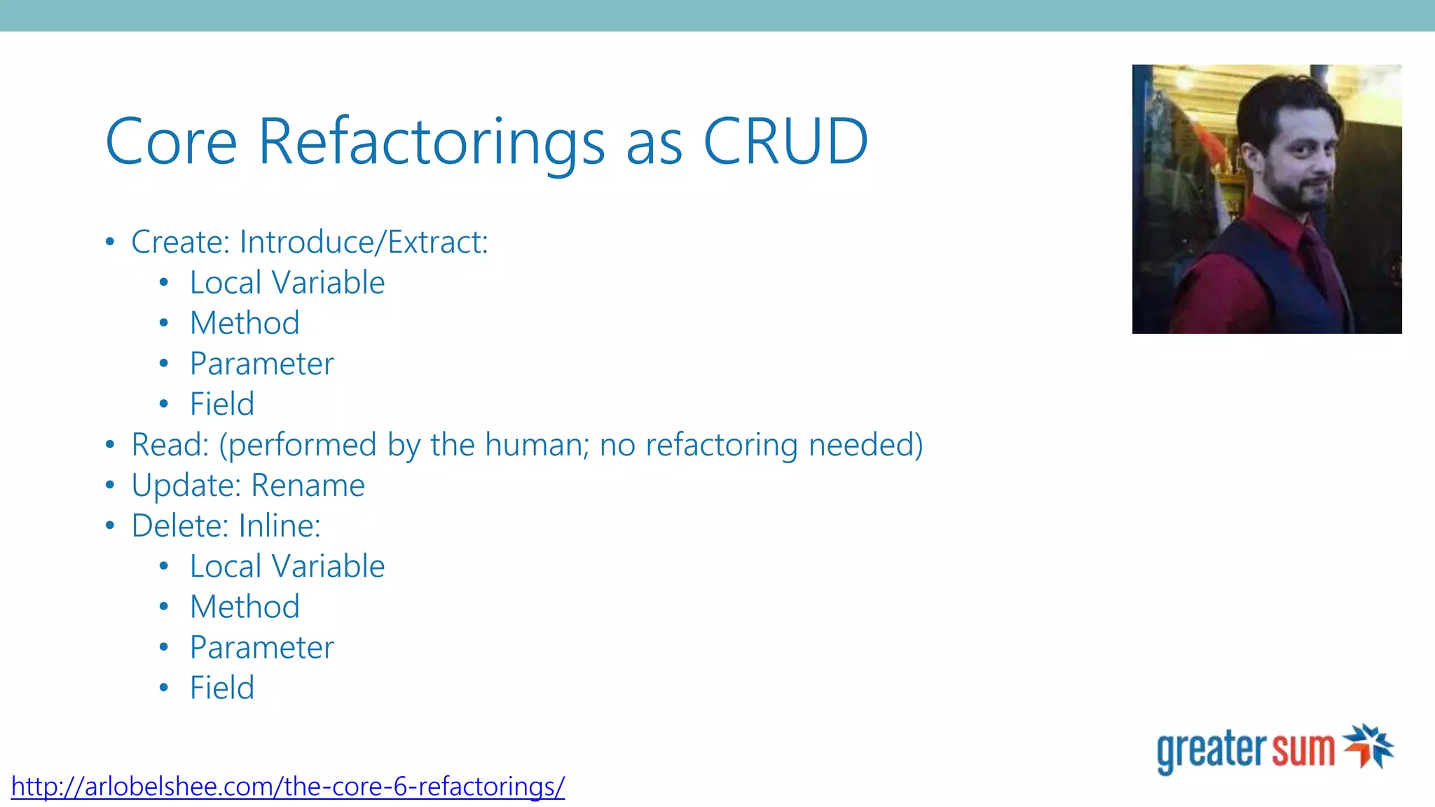 Core Refactorings as CRUD
• Create: Introduce/Extract:
• Local Variable
• Method
• Parameter
• Field
• Read: (performed by the human; no refactoring needed)
• Update: Rename
• Delete: Inline:
• Local Variable
• Method
• Parameter
• Field
http://arlobelshee.com/the-core-6-refactorings/
 