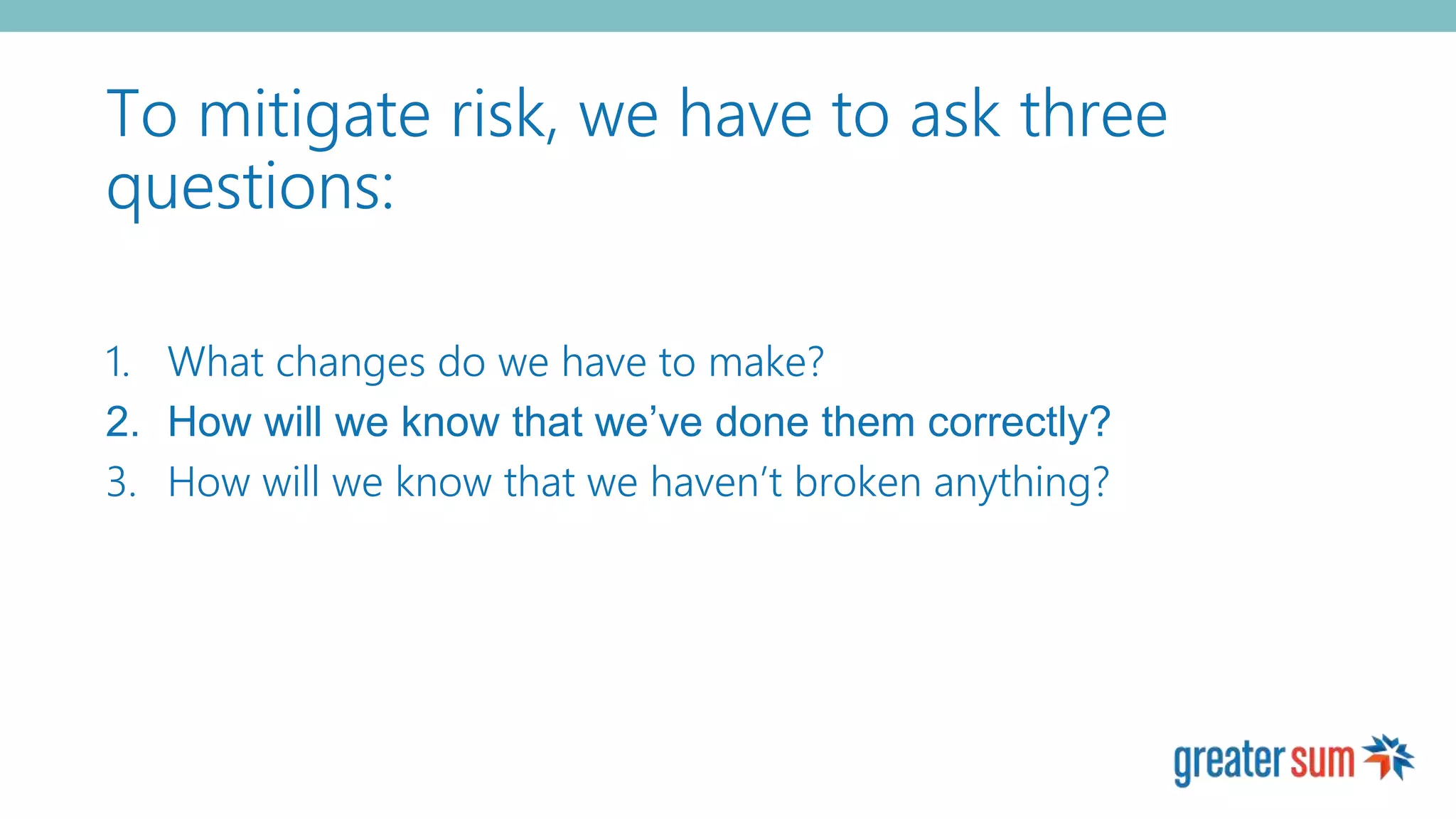 To mitigate risk, we have to ask three
questions:
1. What changes do we have to make?
2. How will we know that we’ve done them correctly?
3. How will we know that we haven’t broken anything?
 