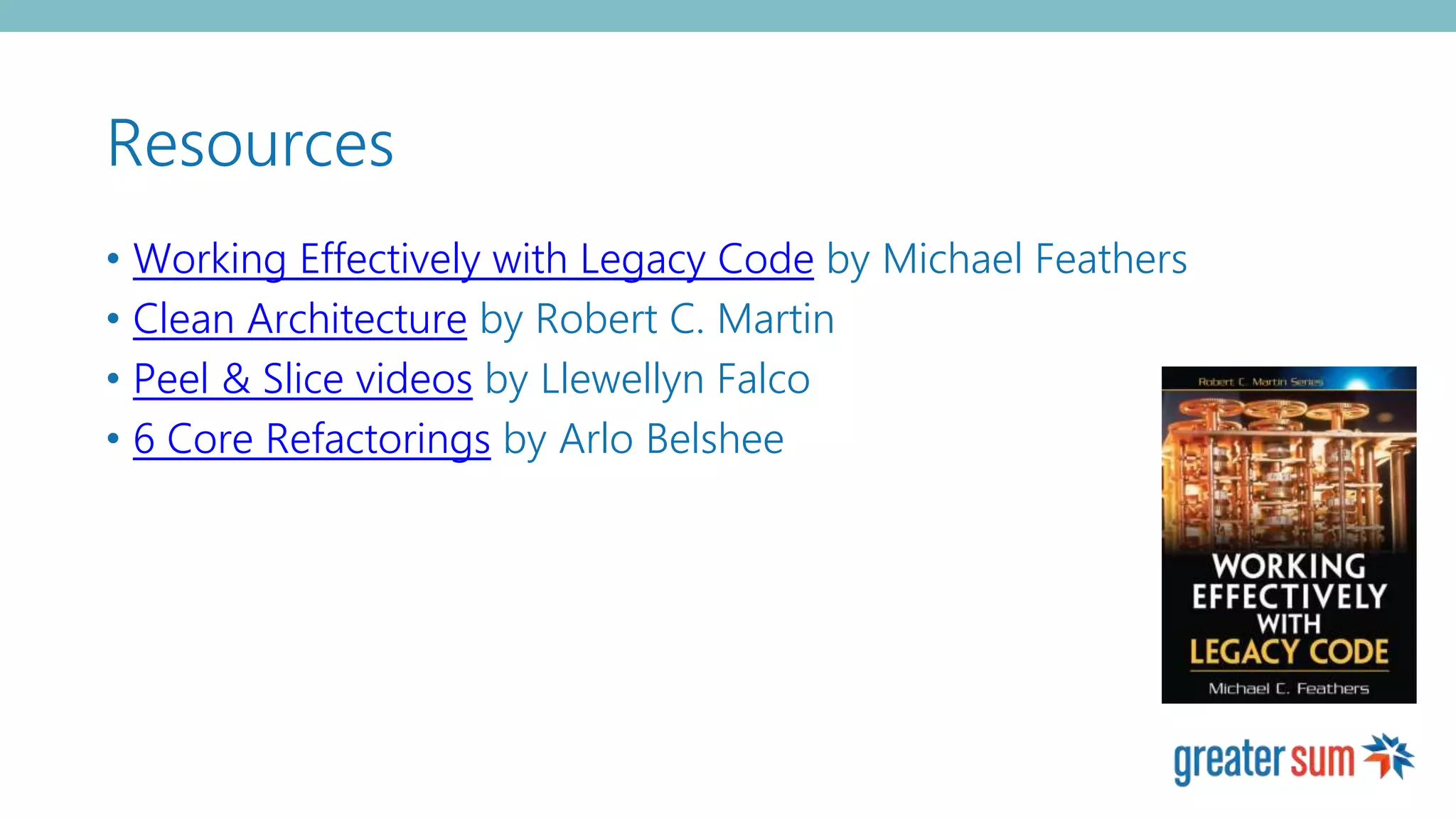 Resources
• Working Effectively with Legacy Code by Michael Feathers
• Clean Architecture by Robert C. Martin
• Peel & Slice videos by Llewellyn Falco
• 6 Core Refactorings by Arlo Belshee
 