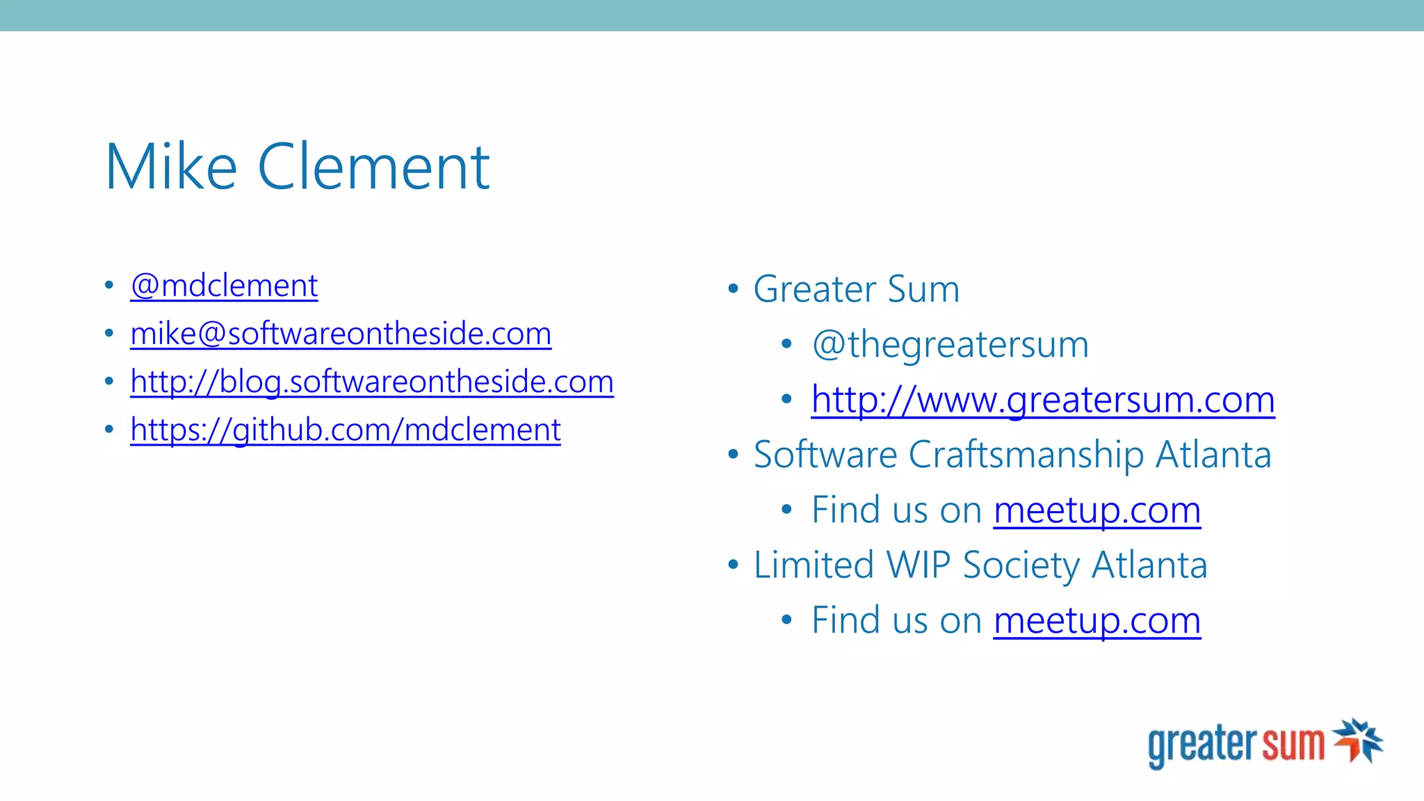 Mike Clement
• @mdclement
• mike@softwareontheside.com
• http://blog.softwareontheside.com
• https://github.com/mdclement
• Greater Sum
• @thegreatersum
• http://www.greatersum.com
• Software Craftsmanship Atlanta
• Find us on meetup.com
• Limited WIP Society Atlanta
• Find us on meetup.com
 