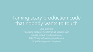 Taming scary production code
that nobody wants to touch
Mike Clement
Founding Software Craftsman at Greater Sum
mike@softwareontheside.com
http://blog.softwareontheside.com
http://www.greatersum.com
 