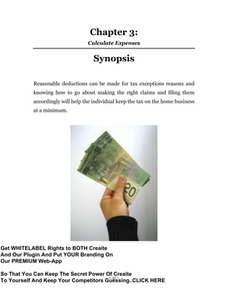 - 11 -
Chapter 3:
Calculate Expenses
Synopsis
Reasonable deductions can be made for tax exceptions reasons and
knowing how to go about making the right claims and filing them
accordingly will help the individual keep the tax on the home business
at a minimum.
Get WHITELABEL Rights to BOTH Creaite
And Our Plugin And Put YOUR Branding On
Our PREMIUM Web-App
So That You Can Keep The Secret Power Of Creaite
To Yourself And Keep Your Competitors Guessing..CLICK HERE
 