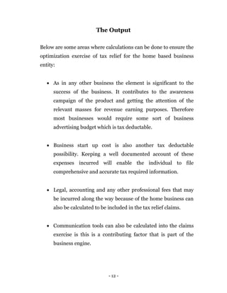 - 12 -
The Output
Below are some areas where calculations can be done to ensure the
optimization exercise of tax relief for the home based business
entity:
 As in any other business the element is significant to the
success of the business. It contributes to the awareness
campaign of the product and getting the attention of the
relevant masses for revenue earning purposes. Therefore
most businesses would require some sort of business
advertising budget which is tax deductable.
 Business start up cost is also another tax deductable
possibility. Keeping a well documented account of these
expenses incurred will enable the individual to file
comprehensive and accurate tax required information.
 Legal, accounting and any other professional fees that may
be incurred along the way because of the home business can
also be calculated to be included in the tax relief claims.
 Communication tools can also be calculated into the claims
exercise is this is a contributing factor that is part of the
business engine.
 