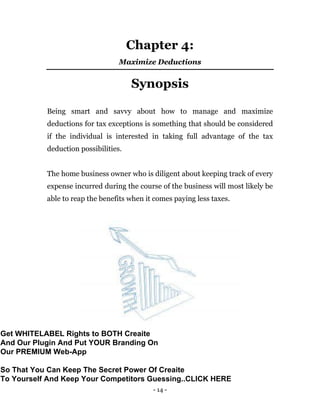 - 14 -
Chapter 4:
Maximize Deductions
Synopsis
Being smart and savvy about how to manage and maximize
deductions for tax exceptions is something that should be considered
if the individual is interested in taking full advantage of the tax
deduction possibilities.
The home business owner who is diligent about keeping track of every
expense incurred during the course of the business will most likely be
able to reap the benefits when it comes paying less taxes.
Get WHITELABEL Rights to BOTH Creaite
And Our Plugin And Put YOUR Branding On
Our PREMIUM Web-App
So That You Can Keep The Secret Power Of Creaite
To Yourself And Keep Your Competitors Guessing..CLICK HERE
 