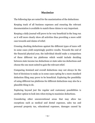 - 15 -
Maximize
The following tips are noted for the maximization of the deductions:
Keeping track of all business expenses and ensuring the relevant
documentation is available to match these claims is very important.
Keeping a daily journal will prove to be very beneficial in the long run
as it will more clearly show all activities thus providing a more solid
case towards and claims of relief.
Crossing checking deductions against the different types of taxes will
in some cases yield surprisingly positive results. Towards the end of
the financial physical year, the individual should make a comparison
of these different tax platforms which would include deciding
between state income tax deductions or state sales tax deductions and
choose the one most suited to gain the relevant relief.
Comparing itemized and overall deductions may not always be the
best of decisions to make as in some cases opting for a more standard
deduction filing may prove to be beneficial. Exploring the possibility
of using different tax platforms for different deductions may also be a
plausible thing to do.
Exploring beyond just the regular and customary possibilities is
another option to look into when trying to maximize deductions.
Considering other unconventional areas that may allow tax
exceptions such as medical and dental expenses, sales tax and
personal property tax, educational expenses, damages caused by
 