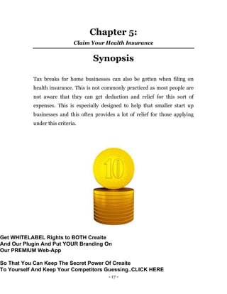 - 17 -
Chapter 5:
Claim Your Health Insurance
Synopsis
Tax breaks for home businesses can also be gotten when filing on
health insurance. This is not commonly practiced as most people are
not aware that they can get deduction and relief for this sort of
expenses. This is especially designed to help that smaller start up
businesses and this often provides a lot of relief for those applying
under this criteria.
Get WHITELABEL Rights to BOTH Creaite
And Our Plugin And Put YOUR Branding On
Our PREMIUM Web-App
So That You Can Keep The Secret Power Of Creaite
To Yourself And Keep Your Competitors Guessing..CLICK HERE
 