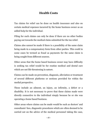 - 18 -
Health Costs
Tax claims for relief can be done on health insurance and also on
certain medical expenses incurred by the home business owner as an
added help for the individual.
Filing for such claims can only be done if there are no other bodies
paying out towards the medical claim submitted for the tax relief.
Claims also cannot be made if there is a possibility of the same claim
being made in a compensatory form from other parties. This could in
some cases be termed as fraud as payments for the same claim is
being sought from different sources.
Other areas that the home based business owner may have difficulty
is seeking tax relief would be for routine medical and dental care
which are not life threatening in nature.
Claims can be made on prevention, diagnosis, alleviation or treatment
of several different platforms or sections provided for within the
medial perspective.
These include an ailment, an injury, an infirmity, a defect or a
disability. It is not necessary to prove that these claims made were
directly connective to the individual simply because he or she was
operating a home based business.
Other areas where claims can be made would be such as doctors’ and
consultants’ fees, diagnostic procedures which are often deemed to be
carried out on the advice of the medical personnel taking the case,
 