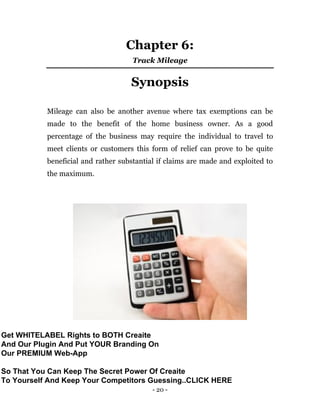 - 20 -
Chapter 6:
Track Mileage
Synopsis
Mileage can also be another avenue where tax exemptions can be
made to the benefit of the home business owner. As a good
percentage of the business may require the individual to travel to
meet clients or customers this form of relief can prove to be quite
beneficial and rather substantial if claims are made and exploited to
the maximum.
Get WHITELABEL Rights to BOTH Creaite
And Our Plugin And Put YOUR Branding On
Our PREMIUM Web-App
So That You Can Keep The Secret Power Of Creaite
To Yourself And Keep Your Competitors Guessing..CLICK HERE
 