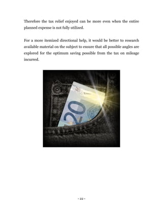 - 22 -
Therefore the tax relief enjoyed can be more even when the entire
planned expense is not fully utilized.
For a more itemized directional help, it would be better to research
available material on the subject to ensure that all possible angles are
explored for the optimum saving possible from the tax on mileage
incurred.
 