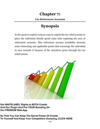 - 23 -
Chapter 7:
Use Retirement Accounts
Synopsis
In the quest to explore various ways to exploit the tax relief systems in
place the individual should spend some time exploring the area of
retirement accounts. This retirement account possibility presents
some interesting and applicable points that encourage the individual
to save towards it because of the incentives given through the tax
relief system.
Get WHITELABEL Rights to BOTH Creaite
And Our Plugin And Put YOUR Branding On
Our PREMIUM Web-App
So That You Can Keep The Secret Power Of Creaite
To Yourself And Keep Your Competitors Guessing..CLICK HERE
 