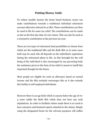 - 24 -
Putting Money Aside
To reduce taxable income the home based business owner can
make contributions towards a traditional individual retirement
account otherwise referred to as IRA. These contributions can then
be used to file for some tax relief. The contributions can be made
as late as the first due date of a tax return. This can also be used as
a retroactive contribution to the previous tax year.
There are two types of retirement fund possibilities to choose from
which are the traditional IRA and the Roth IRA or in some cases
both may be used, this all depends on the individual’s aspirations
during the retirement phase in life. As this foresight for the well
being of the individual is also encouraged by any governing body
the assistance given in the form of tax relief is meant to instill this
important thought for the future.
Most people are eligible for such an allowance based on earned
income and the IRA certainly encourages this as it also extends
this facility to self employed individuals.
However there is an age limit which is anyone below the age of 70-
5 years unlike the Roth IRA which does not have any such
stipulations. In order to facilitate claims made there is no need to
have extensive and itemized reports attached to the claims. Simply
using the designated forms for the relevant purposes will suffice
 