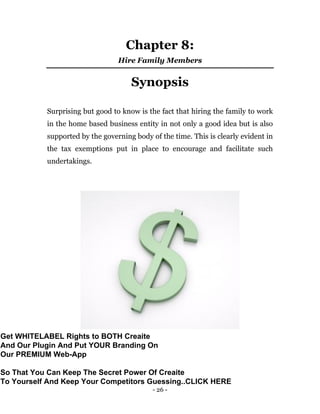 - 26 -
Chapter 8:
Hire Family Members
Synopsis
Surprising but good to know is the fact that hiring the family to work
in the home based business entity in not only a good idea but is also
supported by the governing body of the time. This is clearly evident in
the tax exemptions put in place to encourage and facilitate such
undertakings.
Get WHITELABEL Rights to BOTH Creaite
And Our Plugin And Put YOUR Branding On
Our PREMIUM Web-App
So That You Can Keep The Secret Power Of Creaite
To Yourself And Keep Your Competitors Guessing..CLICK HERE
 