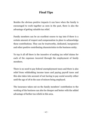 - 27 -
Final Tips
Besides the obvious positive impacts it can have when the family is
encouraged to work together as seen in the past, there is also the
advantage of getting valuable tax relief.
Family members can be an excellent source to tap into if there is a
certain amount of respect and compensation in place to acknowledge
these contributions. They can be trustworthy, dedicated, inexpensive
and other positive contributing characteristics to the business entity.
To top it all off there is the incentive of making tax relief claims for
each of the expenses incurred through the employment of family
members.
There is no need to pay federal unemployment taxes and there is also
relief from withholding income taxes and paying payroll taxes and
this also takes into account of not having to pay social security either
until the age of 18 in the case of minors being employed.
The insurance taken out on the family members’ contribution to the
working of the business can also be cheaper and better with the added
advantage of further tax reliefs in this area.
 