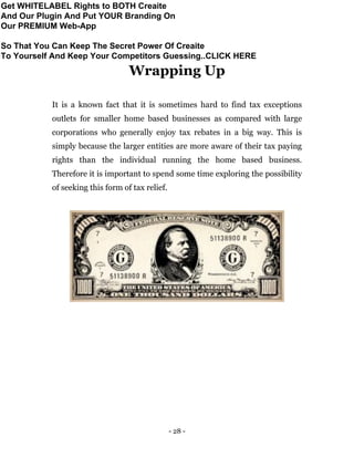 - 28 -
Wrapping Up
It is a known fact that it is sometimes hard to find tax exceptions
outlets for smaller home based businesses as compared with large
corporations who generally enjoy tax rebates in a big way. This is
simply because the larger entities are more aware of their tax paying
rights than the individual running the home based business.
Therefore it is important to spend some time exploring the possibility
of seeking this form of tax relief.
Get WHITELABEL Rights to BOTH Creaite
And Our Plugin And Put YOUR Branding On
Our PREMIUM Web-App
So That You Can Keep The Secret Power Of Creaite
To Yourself And Keep Your Competitors Guessing..CLICK HERE
 