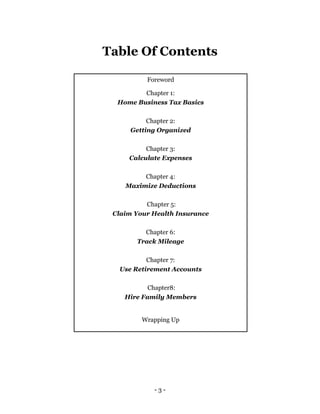 - 3 -
Table Of Contents
Foreword
Chapter 1:
Home Business Tax Basics
Chapter 2:
Getting Organized
Chapter 3:
Calculate Expenses
Chapter 4:
Maximize Deductions
Chapter 5:
Claim Your Health Insurance
Chapter 6:
Track Mileage
Chapter 7:
Use Retirement Accounts
Chapter8:
Hire Family Members
Wrapping Up
 