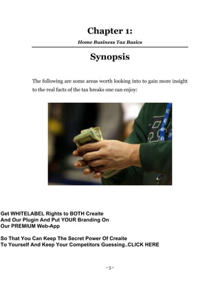 - 5 -
Chapter 1:
Home Business Tax Basics
Synopsis
The following are some areas worth looking into to gain more insight
to the real facts of the tax breaks one can enjoy:
Get WHITELABEL Rights to BOTH Creaite
And Our Plugin And Put YOUR Branding On
Our PREMIUM Web-App
So That You Can Keep The Secret Power Of Creaite
To Yourself And Keep Your Competitors Guessing..CLICK HERE
 