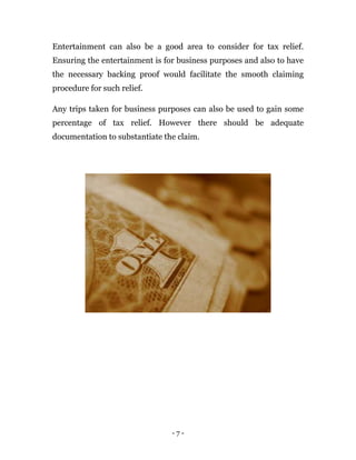 - 7 -
Entertainment can also be a good area to consider for tax relief.
Ensuring the entertainment is for business purposes and also to have
the necessary backing proof would facilitate the smooth claiming
procedure for such relief.
Any trips taken for business purposes can also be used to gain some
percentage of tax relief. However there should be adequate
documentation to substantiate the claim.
 