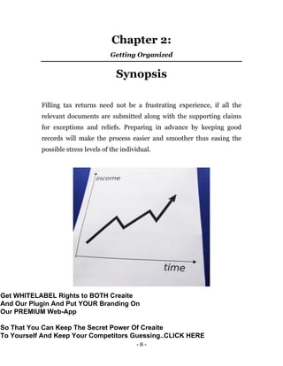 - 8 -
Chapter 2:
Getting Organized
Synopsis
Filling tax returns need not be a frustrating experience, if all the
relevant documents are submitted along with the supporting claims
for exceptions and reliefs. Preparing in advance by keeping good
records will make the process easier and smoother thus easing the
possible stress levels of the individual.
Get WHITELABEL Rights to BOTH Creaite
And Our Plugin And Put YOUR Branding On
Our PREMIUM Web-App
So That You Can Keep The Secret Power Of Creaite
To Yourself And Keep Your Competitors Guessing..CLICK HERE
 
