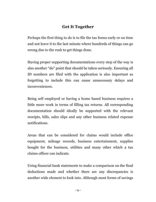 - 9 -
Get It Together
Perhaps the first thing to do is to file the tax forms early or on time
and not leave it to the last minute where hundreds of things can go
wrong due to the rush to get things done.
Having proper supporting documentations every step of the way is
also another “do” point that should be taken seriously. Ensuring all
ID numbers are filed with the application is also important as
forgetting to include this can cause unnecessary delays and
inconveniences.
Being self employed or having a home based business requires a
little more work in terms of filling tax returns. All corresponding
documentation should ideally be supported with the relevant
receipts, bills, sales slips and any other business related expense
notifications.
Areas that can be considered for claims would include office
equipment, mileage records, business entertainment, supplies
bought for the business, utilities and many other which a tax
claims officer can indicate.
Using financial bank statements to make a comparison on the final
deductions made and whether there are any discrepancies is
another wide element to look into. Although most forms of savings
 