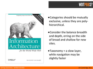 taming	
  taxonomy	
  |	
  @albertatrebla UX	
  Cambridge	
  2013
TAXONOMY MATRIX
STRATEGY
User Centered Business Centered
SIZE
Scalable Finite
COVERAGE
Comprehensive Section Specific
APPLICATION
Cross-channel Web-centric
TIME	
  SENSITIVITY
Aspirational Current
METAPHOR
Uniform/Exact Mixed Approach
STRUCTURE
Poly-hierarchical Mutually Exclusive
LANGUAGE
SEO Preferential Natural
Branding Authoritative
Concept:	
  Jessica	
  DuVerneay
The	
  Understanding	
  Group
 