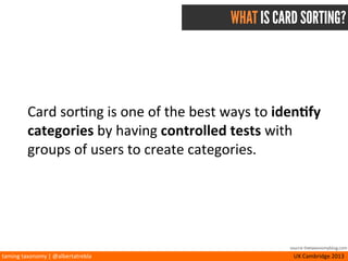 taming	
  taxonomy	
  |	
  @albertatrebla UX	
  Cambridge	
  2013
WHY USE CARD SORTING?
•Input	
  into	
  informa<on	
  design	
  process
•Deﬁne	
  overall	
  content	
  hierarchy	
  and	
  structure
•Design	
  naviga<on,	
  menu	
  and	
  taxonomies
•Outline	
  users’	
  mental	
  models
source thetaxonomyblog.com
 