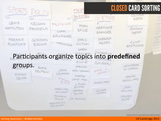 taming	
  taxonomy	
  |	
  @albertatrebla UX	
  Cambridge	
  2013
DESIGN THE TEST
•Create	
  list	
  of	
  content	
  topics.	
  
•Prepare	
  the	
  cards.
•Email	
  par<cipants	
  a	
  link	
  to	
  the	
  study.
•Provide	
  instruc<ons	
  for	
  the	
  sort,	
  including	
  
expected	
  length.
•Thank	
  the	
  par<cipant	
  for	
  their	
  <me.
 