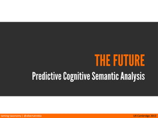 taming	
  taxonomy	
  |	
  @albertatrebla UX	
  Cambridge	
  2013
PCSA
Seamus	
  O’Leary,	
  PhD
Queen’s	
  University
Ins/tute	
  of	
  Cogni/on	
  and	
  Culture
Belfast
“Predic/ve	
  Cogni/ve	
  Seman/c	
  Analysis:	
  An	
  Algorithm	
  for	
  Place-­‐
Making	
  in	
  Cross-­‐Channel	
  Experiences”	
  (2010)
source gerard1972.deviantart.com
 