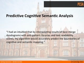 taming	
  taxonomy	
  |	
  @albertatrebla UX	
  Cambridge	
  2013
PCSA
PredicMve	
  CogniMve	
  SemanMc	
  Analysis
source gerard1972.deviantart.com
• Parallax	
  Theory	
  of	
  Brain	
  Modeling	
  (Johnston,	
  Neil	
  et	
  al.)
• Cogni/ve	
  Disenthropy	
  Theory	
  (Blake,	
  McGuinn)
• Systemic	
  Distribu/on	
  of	
  Neural	
  Pathways	
  Model	
  (Mould?)
• Fibonacci	
  Sequence	
  
• Limit	
  of	
  Consecu/ve	
  Quo/ents	
  Paradox	
  (Kepler)
• Structural	
  Malta	
  Approach	
  to	
  Card	
  Sor/ng	
  (Mann,	
  Leo,	
  Penn)
 