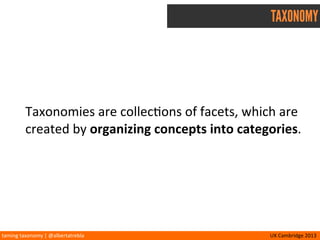 taming	
  taxonomy	
  |	
  @albertatrebla UX	
  Cambridge	
  2013
TAXONOMY
Taxonomies	
  are	
  collec<ons	
  of	
  facets,	
  which	
  are	
  
created	
  by	
  organizing	
  concepts	
  into	
  categories.
 