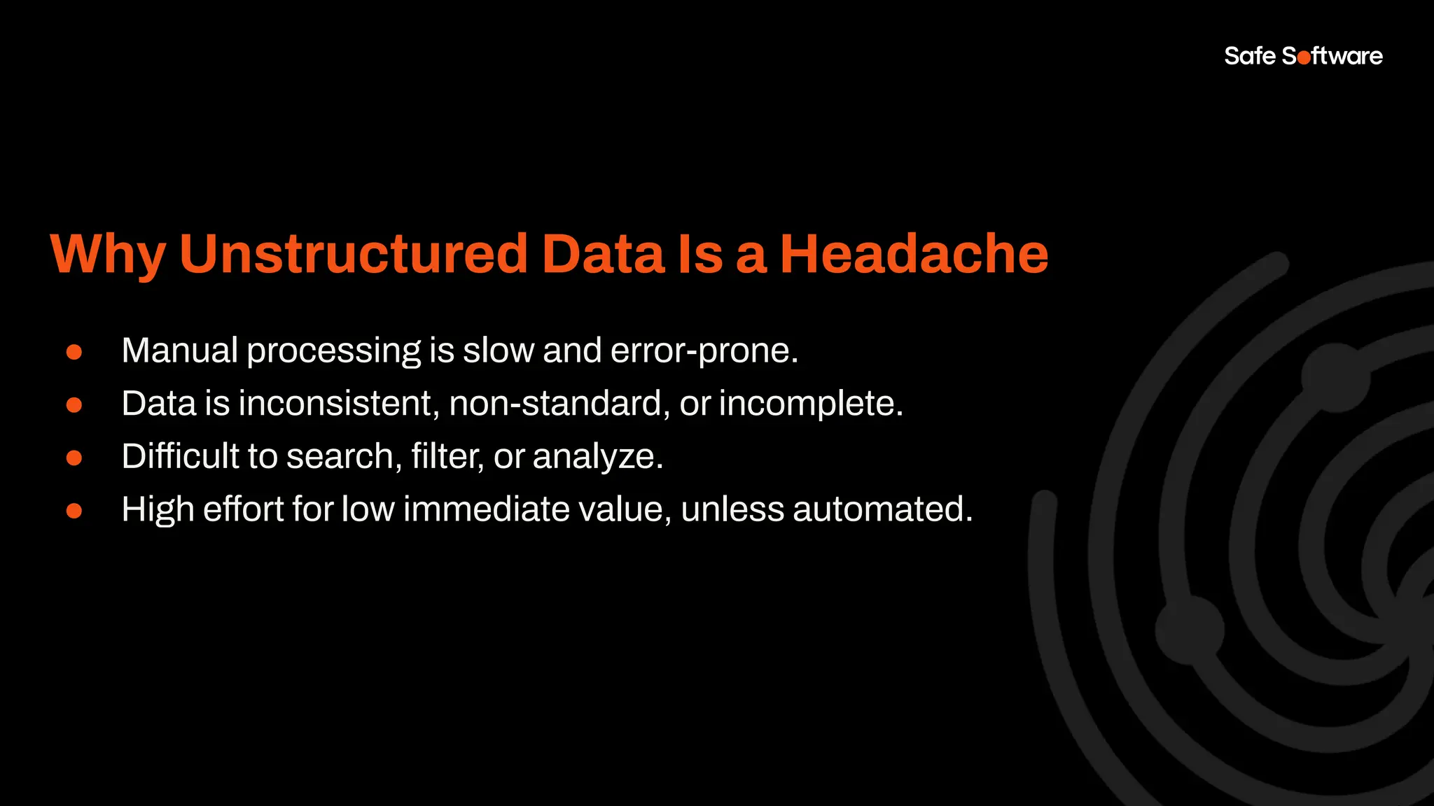 Why Unstructured Data Is a Headache
● Manual processing is slow and error-prone.
● Data is inconsistent, non-standard, or incomplete.
● Difficult to search, ﬁlter, or analyze.
● High effort for low immediate value, unless automated.
 
