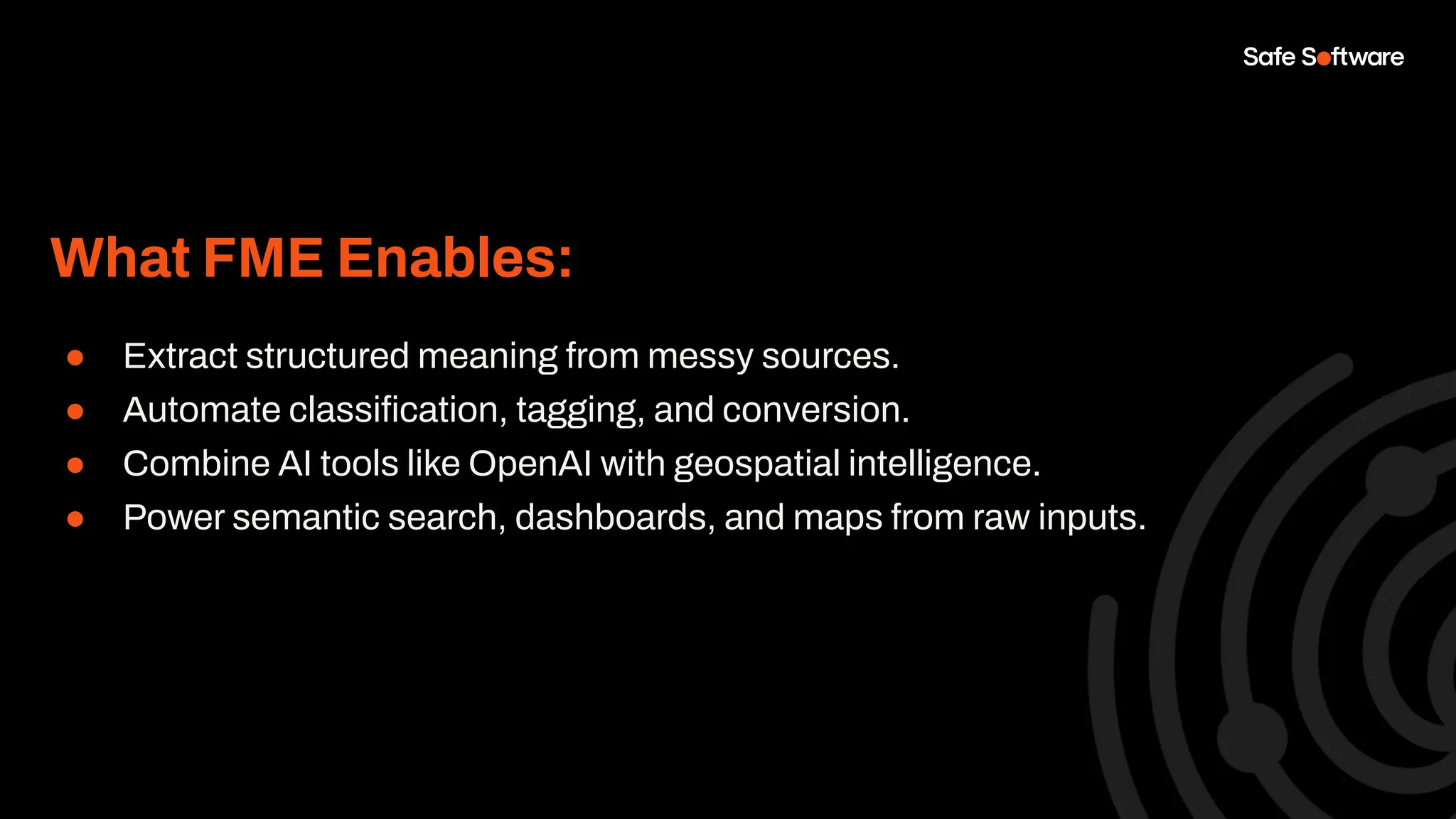 What FME Enables:
● Extract structured meaning from messy sources.
● Automate classiﬁcation, tagging, and conversion.
● Combine AI tools like OpenAI with geospatial intelligence.
● Power semantic search, dashboards, and maps from raw inputs.
 