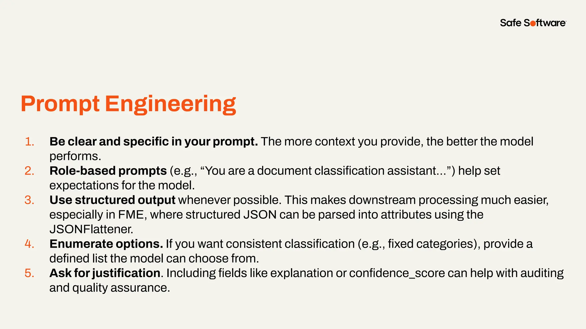 Prompt Engineering
1. Be clear and speciﬁc in your prompt. The more context you provide, the better the model
performs.
2. Role-based prompts (e.g., “You are a document classiﬁcation assistant…”) help set
expectations for the model.
3. Use structured output whenever possible. This makes downstream processing much easier,
especially in FME, where structured JSON can be parsed into attributes using the
JSONFlattener.
4. Enumerate options. If you want consistent classiﬁcation (e.g., ﬁxed categories), provide a
deﬁned list the model can choose from.
5. Ask for justiﬁcation. Including ﬁelds like explanation or conﬁdence_score can help with auditing
and quality assurance.
 