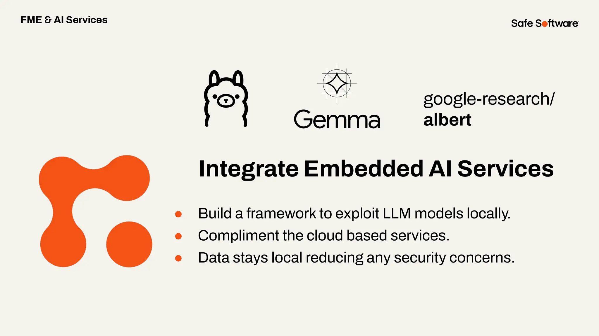 google-research/
albert
● Build a framework to exploit LLM models locally.
● Compliment the cloud based services.
● Data stays local reducing any security concerns.
FME & AI Services
Integrate Embedded AI Services
 
