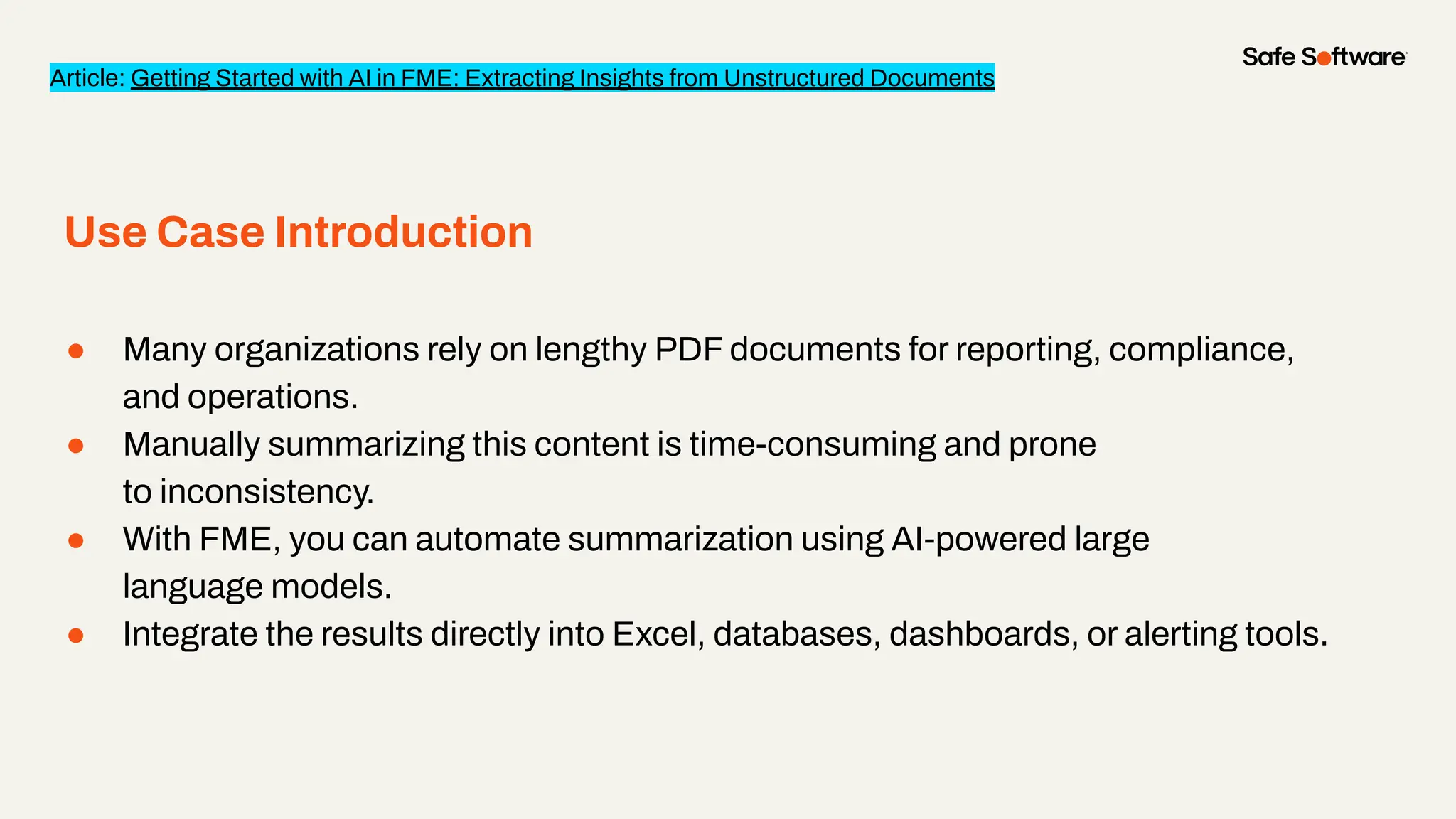 ● Many organizations rely on lengthy PDF documents for reporting, compliance,
and operations.
● Manually summarizing this content is time-consuming and prone
to inconsistency.
● With FME, you can automate summarization using AI-powered large
language models.
● Integrate the results directly into Excel, databases, dashboards, or alerting tools.
Use Case Introduction
Article: Getting Started with AI in FME: Extracting Insights from Unstructured Documents
 