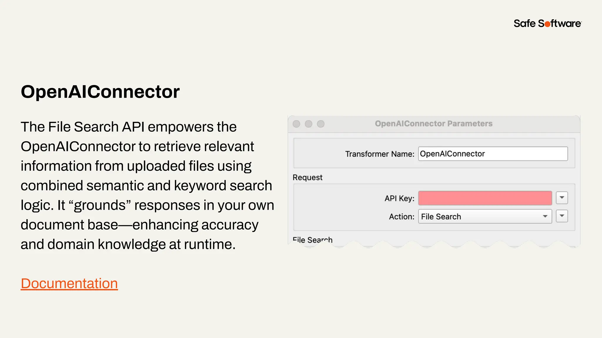 OpenAIConnector
The File Search API empowers the
OpenAIConnector to retrieve relevant
information from uploaded ﬁles using
combined semantic and keyword search
logic. It “grounds” responses in your own
document base—enhancing accuracy
and domain knowledge at runtime.
Documentation
 